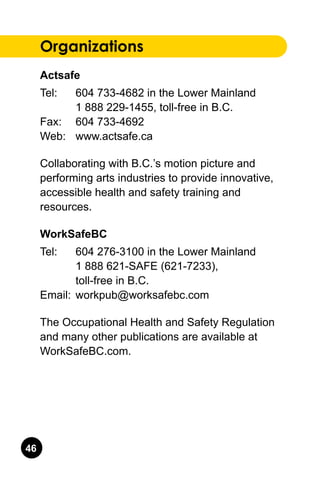 46
Organizations
Actsafe
Tel: 	 604 733-4682 in the Lower Mainland.
	 1 888 229-1455, toll-free in B.C..
Fax: 	 604 733-4692.
Web: 	 www.actsafe.ca
Collaborating with B.C.’s motion picture and
performing arts industries to provide innovative,
accessible health and safety training and
resources.
WorkSafeBC
Tel: 	 604 276-3100 in the Lower Mainland.
	 1 888 621-SAFE (621-7233), .
	 toll-free in B.C..
Email: 	workpub@worksafebc.com
The Occupational Health and Safety Regulation
and many other publications are available at
WorkSafeBC.com.
 