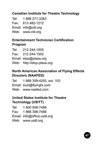 47
Canadian Institute for Theatre Technology
Tel: 	 1 888 271-3383.
Fax: 	 613 482-1212.
Email:	info@citt.org.
Web: 	 www.citt.org
Entertainment Technician Certification
Program
Tel: 	 212 244-1505.
Fax: 	 212 244-1502.
Email:	etcp@plasa.org.
Web: 	 http://etcp.plasa.org
North American Association of Flying Effects
Directors (NAAFED)
Tel: 	 1 888 359-4255, ext. 103.
Email:	louh@flyingfx.com.
Web: 	 www.naafed.com
United States Institute for Theatre
Technology (USITT)
Tel: 	 1 800 938-7488.
Fax: 	 1 866 398-7488.
Email:	info@office.usitt.org.
Web: 	 www.usitt.org
 