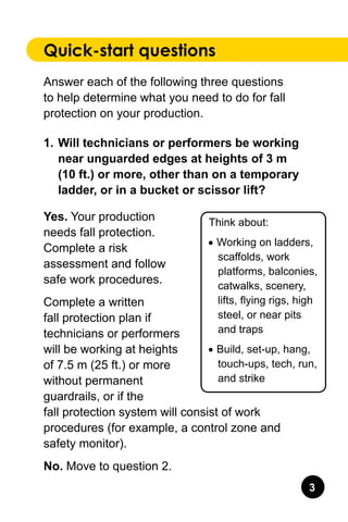 Quick-start questions
Answer each of the following three questions
to help determine what you need to do for fall
protection on your production.
1.	Will technicians or performers be working
near unguarded edges at heights of 3 m
(10 ft.) or more, other than on a temporary
ladder, or in a bucket or scissor lift?
Yes. Your production
needs fall protection.
Complete a risk
assessment and follow
safe work procedures.
Complete a written
fall protection plan if
technicians or performers
will be working at heights
of 7.5 m (25 ft.) or more
without permanent
guardrails, or if the
fall protection system will consist of work
procedures (for example, a control zone and
safety monitor).
No. Move to question 2.
Think about:
•	Working on ladders,
scaffolds, work
platforms, balconies,
catwalks, scenery,
lifts, flying rigs, high
steel, or near pits
and traps
•	Build, set-up, hang,
touch-ups, tech, run,
and strike
 