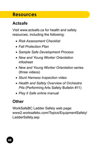 48
Resources
Actsafe
Visit www.actsafe.ca for health and safety
resources, including the following:
•	 Risk Assessment Checklist
•	 Fall Protection Plan
•	 Sample Safe Development Process
•	 New and Young Worker Orientation
infosheet
•	 New and Young Worker Orientation series
(three videos)
•	 Stunt Harness Inspection video
•	 Health and Safety Overview of Orchestra
Pits (Performing Arts Safety Bulletin #11)
•	 Play it Safe online manual
Other
WorkSafeBC Ladder Safety web page:.
www2.worksafebc.com/Topics/EquipmentSafety/
LadderSafety.asp
 