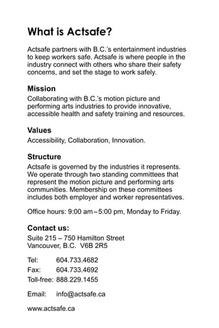 What is Actsafe?
Actsafe partners with B.C.’s entertainment industries
to keep workers safe. Actsafe is where people in the
industry connect with others who share their safety
concerns, and set the stage to work safely.
Mission
Collaborating with B.C.’s motion picture and
performing arts industries to provide innovative,
accessible health and safety training and resources.
Values
Accessibility, Collaboration, Innovation.
Structure
Actsafe is governed by the industries it represents.
We operate through two standing committees that
represent the motion picture and performing arts
communities. Membership on these committees
includes both employer and worker representatives.
Office hours: 9:00 am – 5:00 pm, Monday to Friday.
Contact us:
Suite 215 – 750 Hamilton Street .
Vancouver, B.C.  V6B 2R5
Tel: 	 604.733.4682
Fax:	 604.733.4692
Toll-free: 	888.229.1455
Email: 	 info@actsafe.ca
www.actsafe.ca
 