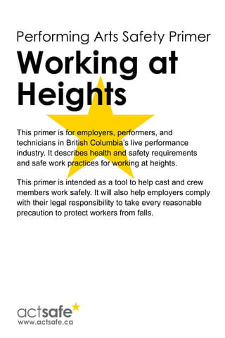 Performing Arts Safety Primer
Working at
Heights
This primer is for employers, performers, and
technicians in British Columbia’s live performance
industry. It describes health and safety requirements
and safe work practices for working at heights.
This primer is intended as a tool to help cast and crew
members work safely. It will also help employers comply
with their legal responsibility to take every reasonable
precaution to protect workers from falls.
www.actsafe.ca
 