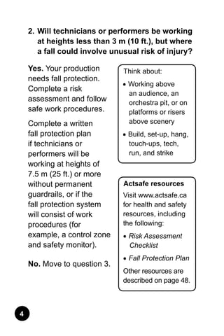 Think about:
•	Working above
an audience, an
orchestra pit, or on
platforms or risers
above scenery
•	Build, set-up, hang,
touch-ups, tech,
run, and strike
Actsafe resources
Visit www.actsafe.ca
for health and safety
resources, including
the following:
•	Risk Assessment
Checklist
•	Fall Protection Plan
Other resources are
described on page 48.
2.	Will technicians or performers be working
at heights less than 3 m (10 ft.), but where
a fall could involve unusual risk of injury?
Yes. Your production
needs fall protection.
Complete a risk
assessment and follow
safe work procedures.
Complete a written
fall protection plan
if technicians or
performers will be
working at heights of
7.5 m (25 ft.) or more
without permanent
guardrails, or if the
fall protection system
will consist of work
procedures (for
example, a control zone
and safety monitor).
No. Move to question 3.
 