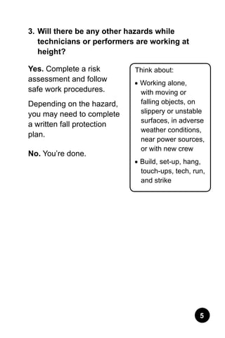3.	Will there be any other hazards while
technicians or performers are working at
height?
Yes. Complete a risk
assessment and follow
safe work procedures.
Depending on the hazard,
you may need to complete
a written fall protection
plan.
No. You’re done.
Think about:
•	Working alone,
with moving or
falling objects, on
slippery or unstable
surfaces, in adverse
weather conditions,
near power sources,
or with new crew
•	Build, set-up, hang,
touch-ups, tech, run,
and strike
 
