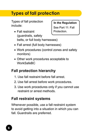 In the Regulation
See Part 11: Fall
Protection.
Types of fall protection
Types of fall protection
include:
•	 Fall restraint
(guardrails, safety
belts, or full body harnesses)
•	 Fall arrest (full body harnesses)
•	 Work procedures (control zones and safety
monitors)
•	 Other work procedures acceptable to
WorkSafeBC
Fall protection hierarchy
1.	Use fall restraint before fall arrest.
2.	Use fall arrest before work procedures.
3.	Use work procedures only if you cannot use
restraint or arrest methods.
Fall restraint systems
Whenever possible, use a fall restraint system
to avoid getting into a situation in which you can
fall. Guardrails are preferred.
 