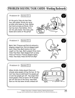 PROBLEM SOLVING TASK CARDS -Working Backwards
Problem 10
At the party Jade ate less than
four jelly beans. Nicole ate twice
as many jelly beans as Jade. Kahlee
had twice as many as Nicole. Chris
had two more than Kahlee. Chris
ate ten jelly beans. How many jelly
beans were eaten at the party?
Problem 11
Mark, Neil, Frances and Patrick entered a
skipping competition. Patrick skipped eight
more times than Mark before his foot
caught on the rope. Mark jumped three more
times than Neal. Neal skipped half as many
times as Frances. Frances skipped eighty
times. How many times did Patrick skip?
Problem 12
When Ariella climbs aboard there are
already some people sitting the bus. At the
next bus stop an additional five people get
on and two people get off. Two stops later
seven people climb on board. All 15 people
get off the bus at the ferry. How many
were on the bus when Ariella climbed on?
© Blake Education—Problem Solving: Working Backwards
This page may be reproduced by the original purchaser for non-commercial classroom use.
10
Level
2
Level
2
Level
2
3
12
Number
3
12
Number
3
12
Number
 