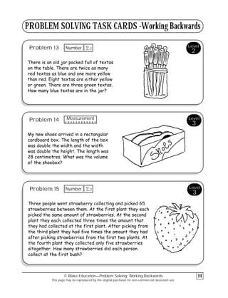 PROBLEM SOLVING TASK CARDS -Working Backwards
Problem 13
There is an old jar packed full of textas
on the table. There are twice as many
red textas as blue and one more yellow
than red. Eight textas are either yellow
or green. There are three green textas.
How many blue textas are in the jar?
Problem 14
My new shoes arrived in a rectangular
cardboard box. The length of the box
was double the width and the width
was double the height. The length was
28 centimetres. What was the volume
of the shoebox?
Problem 15
Three people went strawberry collecting and picked 65
strawberries between them. At the first plant they each
picked the same amount of strawberries. At the second
plant they each collected three times the amount that
they had collected at the first plant. After picking from
the third plant they had five times the amount they had
after picking strawberries from the first two plants. At
the fourth plant they collected only five strawberries
altogether. How many strawberries did each person
collect at the first bush?
© Blake Education—Problem Solving: Working Backwards
This page may be reproduced by the original purchaser for non-commercial classroom use.
11
Level
3
Level
3
Level
2
3
12
Number
Measurement
3
12
Number
 