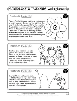 PROBLEM SOLVING TASK CARDS -Working Backwards
Problem 16
Twenty-four ladybirds were sitting at various places
around the garden. One sixth of the ladybirds flew
away to settle in the garden. Half of the remaining
ladybirds sat on a yellow sunflower. Then half of
those on the sunflower flew onto a fence post.
There were no ladybirds on the hedge, but one
fifth of the ladybirds on the sunflower flew onto
the lavender bush. If one ladybird was on the grass,
how many were on the tree trunk?
Problem 17
Heather loves roses. In her rose
garden she has half as many pink
roses as red, and four times as many
red ones as white. There are 36 roses
that are either yellow or white.
Twenty are yellow. How many roses
are in Heather’s garden?
Problem 18
Four children were bouncing balls.
Jeff’s ball bounced eight more times
than Michael’s. Michael’s ball bounced
half as many times as Olivia’s. Olivia’s
bounced eight times. How many times
did Jeff’s ball bounce?
© Blake Education—Problem Solving: Working Backwards
This page may be reproduced by the original purchaser for non-commercial classroom use.
12
Level
3
Level
3
Level
3
3
12
Number
3
12
Number
3
12
Number
 