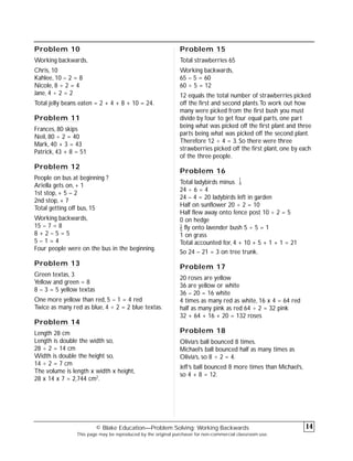 Problem 10
Working backwards,
Chris, 10
Kahlee, 10 – 2 = 8
Nicole, 8 ÷ 2 = 4
Jane, 4 ÷ 2 = 2
Total jelly beans eaten = 2 + 4 + 8 + 10 = 24.
Problem 11
Frances, 80 skips
Neil, 80 ÷ 2 = 40
Mark, 40 + 3 = 43
Patrick, 43 + 8 = 51
Problem 12
People on bus at beginning ?
Ariella gets on, + 1
1st stop, + 5 – 2
2nd stop, + 7
Total getting off bus, 15
Working backwards,
15 – 7 = 8
8 + 2 – 5 = 5
5 – 1 = 4
Four people were on the bus in the beginning.
Problem 13
Green textas, 3
Yellow and green = 8
8 – 3 = 5 yellow textas
One more yellow than red, 5 – 1 = 4 red
Twice as many red as blue, 4 ÷ 2 = 2 blue textas.
Problem 14
Length 28 cm
Length is double the width so,
28 ÷ 2 = 14 cm
Width is double the height so,
14 ÷ 2 = 7 cm
The volume is length x width x height,
28 x 14 x 7 = 2,744 cm2
.
Problem 15
Total strawberries 65
Working backwards,
65 – 5 = 60
60 ÷ 5 = 12
12 equals the total number of strawberries picked
off the first and second plants.To work out how
many were picked from the first bush you must
divide by four to get four equal parts, one part
being what was picked off the first plant and three
parts being what was picked off the second plant.
Therefore 12 ÷ 4 = 3. So there were three
strawberries picked off the first plant, one by each
of the three people.
Problem 16
Total ladybirds minus
1
–
6
24 ÷ 6 = 4
24 – 4 = 20 ladybirds left in garden
Half on sunflower 20 ÷ 2 = 10
Half flew away onto fence post 10 ÷ 2 = 5
0 on hedge
1
–
5 fly onto lavender bush 5 ÷ 5 = 1
1 on grass
Total accounted for, 4 + 10 + 5 + 1 + 1 = 21
So 24 – 21 = 3 on tree trunk.
Problem 17
20 roses are yellow
36 are yellow or white
36 – 20 = 16 white
4 times as many red as white, 16 x 4 = 64 red
half as many pink as red 64 ÷ 2 = 32 pink
32 + 64 + 16 + 20 = 132 roses
Problem 18
Olivia’s ball bounced 8 times.
Michael’s ball bounced half as many times as
Olivia’s, so 8 ÷ 2 = 4.
Jeff’s ball bounced 8 more times than Michael’s,
so 4 + 8 = 12.
© Blake Education—Problem Solving: Working Backwards
This page may be reproduced by the original purchaser for non-commercial classroom use.
14
 