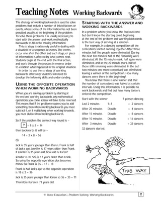 The strategy of working backwards is used to solve
problems that include a number of linked factors or
events, where some of the information has not been
provided, usually at the beginning of the problem.
To solve these problems it is usually necessary to
start with the answer and work methodically
backwards to fill in the missing information.
This strategy is extremely useful in dealing with
a situation or a sequence of events.The events
occur one after the other and each stage, or piece
of information, is affected by what comes next.
Students begin at the end, with the final action,
and work through the process in reverse order
to establish what happened in the original situation.
In order to use the strategy of working
backwards effectively, students will need to
develop the following skills and understanding.
USING THE OPPOSITE OPERATION
WHEN WORKING BACKWARDS
When you are solving a problem by starting at
the end and working backwards, any mathematical
operations you come across will have to be reversed.
This means that if the problem requires you to add
something, then when working backwards you must
subtract it, or if multiplying when working forwards,
you must divide when working backwards.
So if the problem the correct way round is –
÷ 8 x 2 = 14
then backwards it will be –
14 ÷ 2 x 8 = 56
Or
Jack is 35 years younger than Karen. Frank is half
of Jack’s age. Jennifer is 17 years older than Frank.
If Jennifer is 35 years old, how old is Karen?
Jennifer is 35. She is 17 years older than Frank.
So using the opposite operation plus becomes
minus. So Frank is 35 – 17 = 18
Frank is half Jack’s age so the opposite operation
is 18 x 2 = 36
Jack is 35 years younger than Karen so 36 + 35 = 71
Therefore Karen is 71 years old.
STARTING WITH THE ANSWER AND
WORKING BACKWARDS
In a problem where you know the final outcome
but don’t know the starting point, beginning
at the end of the problem and working backwards
is the best way of arriving at a solution.
For example, in a dancing competition all the
contestants started dancing together.After three
minutes half the people were eliminated. During
the next ten minutes half of the remaining were
eliminated.At the 15 minute mark, half again were
eliminated, and at the 20 minute mark, half of
those still remaining were eliminated. In the last
two minutes one more contestant was eliminated
leaving a winner of the competition. How many
dancers were there in the beginning?
You know that there is one winner and that
the number of contestants was halved at certain
intervals. Using this information, it is possible to
work backwards and find out how many dancers
entered the competition.
Start with the winner 1 person dancing
Last 2 minutes 1+1 = 2 dancers
After 20 minutes Double = 4 dancers
After 15 minutes Double = 8 dancers
After 10 minutes Double = 16 dancers
After 3 minutes Double = 32 dancers
32 dancers started.
© Blake Education—Problem Solving: Working Backwards
Teaching Notes Working Backwards
2
?
 