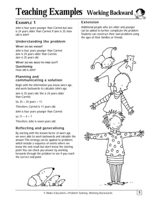 EXAMPLE 1
John is four years younger than Carmel but Jane
is 24 years older than Carmel. If Jane is 35, how
old is John?
Understanding the problem
WHAT DO WE KNOW?
John is four years younger than Carmel.
Jane is 24 years older than Carmel.
Jane is 35 years old.
WHAT DO WE NEED TO FIND OUT?
Questioning:
How old is John?
Planning and
communicating a solution
Begin with the information you know, Jane’s age,
and work backwards to calculate John’s age.
Jane is 35 years old. She is 24 years older
than Carmel.
So, 35 – 24 years = 11.
Therefore, Carmel is 11 years old.
John is four years younger than Carmel.
so, 11 – 4 = 7
Therefore, John is seven years old.
Reflecting and generalising
By starting with the known factor of Jane’s age
we were able to work backwards and calculate the
answer.This strategy can be applied to problems
which include a sequence of events where we
know the end result but don’t know the starting
point.You can check you answer by working
forwards through the problem to see if you reach
the correct end point.
Extension
Additional people who are older and younger
can be added to further complicate the problem.
Students can construct their own problems using
the ages of their families or friends.
© Blake Education—Problem Solving: Working Backwards
Teaching Examples Working Backwards
3
 