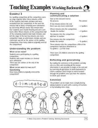 EXAMPLE 3
In a spelling competition all the competitors were
on stage together.After three minutes, a fifth
of the students had made mistakes and were
excluded from the competition. In the next five
minutes half of those remaining were eliminated
by extremely difficult words.Two minutes later
four students were found cheating and were sent
home.After fifteen minutes of the competition half
of the remaining students had made mistakes and
left the stage. In the last few minutes one more
competitor made an unfortunate mistake and one
contestant was left as the winner of the spelling
competition. How many children originally entered
the competition?
Understanding the problem
WHAT DO WE KNOW?
Students were participating in a spelling
competition.
Students who made mistakes or cheated
were eliminated.
There was one winner at the end of the
competition
WHAT DO WE NEED TO FIND OUT?
Questioning:
How many children originally entered the
competition?
Planning and
communicating a solution
Start at the end and reverse
the process. The winner
A few minutes before the end
there was one more contestant = 2 spellers
Fifteen minutes into the competition,
double the number = 4 spellers
Ten minutes into the competition
add four to number = 8 spellers
Five minutes into the competition
double the number = 16 spellers
Three minutes into the competition a fifth of the
competitors had been eliminated so
16 spellers = 4
–
5 of the total.
There were 20 children entered in the spelling
competition.
Reflecting and generalising
By reading the sentences in the problem carefully
one at a time and recording all the known
information it was possible to begin at the end and
by reversing all operations to work backwards to
reach a solution. Don’t forget to work forward
through the problem, once you have the solution,
to check your answer.
Extension
The problem can be made more complicated by
asking students to work with a variety of fractions
or by including more steps.
© Blake Education—Problem Solving: Working Backwards
Teaching Examples Working Backwards
5
 