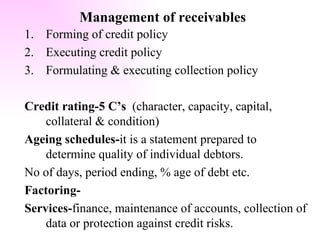Management of receivables Forming of credit policy Executing credit policy Formulating & executing collection policy Credit rating-5 C’s  (character, capacity, capital,  collateral & condition) Ageing schedules- it is a statement prepared to determine quality of individual debtors. No of days, period ending, % age of debt etc. Factoring- Services- finance, maintenance of accounts, collection of data or protection against credit risks. 