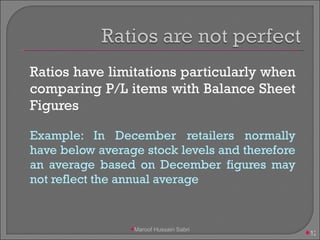 Ratios have limitations particularly when comparing P/L items with Balance Sheet Figures Example: In December retailers normally have below average stock levels and therefore an average based on December figures may not reflect the annual average Maroof Hussain Sabri 
