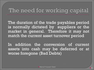 The duration of the trade payables period is normally dictated by  suppliers or the market in general.  Therefore it may not match the current asset turnover period In addition the conversion of current assets into cash may be deferred or at worse foregone (Bad Debts)  Maroof Hussain Sabri 