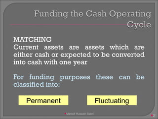MATCHING Current assets are assets which are either cash or expected to be converted into cash with one year For funding purposes these can be classified into: Permanent Fluctuating Maroof Hussain Sabri 