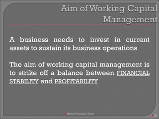 A business needs to invest in current assets to sustain its business operations The aim of working capital management is to strike off a balance between  FINANCIAL STABILITY  and  PROFITABILITY Maroof Hussain Sabri 