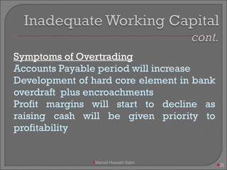 Symptoms of Overtrading Accounts Payable period will increase Development of hard core element in bank overdraft  plus encroachments Profit margins will start to decline as raising cash will be given priority to profitability Maroof Hussain Sabri 
