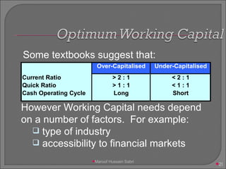 Some textbooks suggest that: However Working Capital needs depend on a number of factors.  For example: type of industry accessibility to financial markets   Maroof Hussain Sabri 