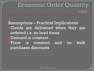 Assumptions – Practical Implications Goods are delivered when they are ordered i.e. no lead times Demand is constant Price is constant and no bulk purchases discounts Maroof Hussain Sabri 