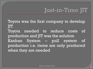 Toyota was the first company to develop JIT Toyota needed to reduce costs of production and JIT was the solution Kanban System – pull system of production i.e. items are only produced when they are needed Maroof Hussain Sabri 