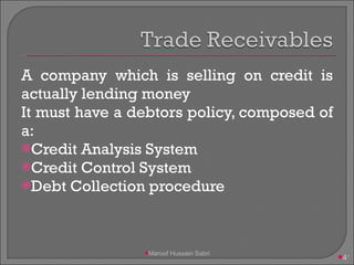 A company which is selling on credit is actually lending money It must have a debtors policy, composed of a: Credit Analysis System Credit Control System Debt Collection procedure Maroof Hussain Sabri 