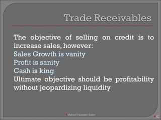 The objective of selling on credit is to increase sales, however: Sales Growth is vanity Profit is sanity Cash is king Ultimate objective should be profitability without jeopardizing liquidity Maroof Hussain Sabri 