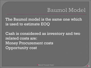The Baumol model is the same one which is used to estimate EOQ Cash is considered as inventory and two related costs are: Money Procurement costs Opportunity cost Maroof Hussain Sabri 