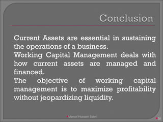 Current Assets are essential in sustaining the operations of a business. Working Capital Management deals with how current assets are managed and financed. The objective of working capital management is to maximize profitability without jeopardizing liquidity. Maroof Hussain Sabri 