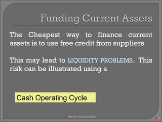The Cheapest way to finance current assets is to use free credit from suppliers This may lead to  LIQUIDITY PROBLEMS .  This risk can be illustrated using a Cash Operating Cycle Maroof Hussain Sabri 