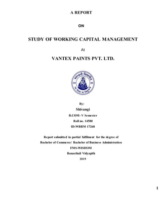 1
A REPORT
ON
STUDY OF WORKING CAPITAL MANAGEMENT
At
VANTEX PAINTS PVT. LTD.
By:
Shivangi
B.COM- V Semester
Roll no. 14580
ID:WBBM 17268
Report submitted in partial fulfilment for the degree of
Bachelor of Commerce/ Bachelor of Business Administration
FMS-WISDOM
Banasthali Vidyapith
2019
 