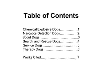 Table of Contents Chemical Explosive Dogs…………….1 Narcotics Detection Dogs…………….2 Scout Dogs……………………………..3 Search and Rescue Dogs…………….4 Service Dogs…………………………..5 Therapy Dogs………………………….6 Works Cited……………………………7 