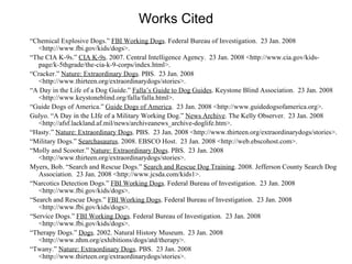 Works Cited “ Chemical Explosive Dogs.”  FBI Working Dogs . Federal Bureau of Investigation.  23 Jan. 2008 <http://www.fbi.gov/kids/dogs>. “ The CIA K-9s.”  CIA K-9s . 2007. Central Intelligence Agency.  23 Jan. 2008 <http://www.cia.gov/kids-page/k-5thgrade/the-cia-k-9-corps/index.html>. “ Cracker.”  Nature: Extraordinary Dogs . PBS.  23 Jan. 2008 <http://www.thirteen.org/extraordinarydogs/stories>. “ A Day in the Life of a Dog Guide.”  Falla’s Guide to Dog Guides . Keystone Blind Association.  23 Jan. 2008 <http://www.keystoneblind.org/falla/falla.html>. “ Guide Dogs of America.”  Guide Dogs of America .  23 Jan. 2008 <http://www.guidedogsofamerica.org>. Gulyo. “A Day in the LIfe of a Military Working Dog.”  News Archive . The Kelly Observer.  23 Jan. 2008 <http://afsf.lackland.af.mil/news/archiveanews_archive-doglife.htm>. “ Hasty.”  Nature: Extraordinary Dogs . PBS.  23 Jan. 2008 <http://www.thirteen.org/extraordinarydogs/stories>. “ Military Dogs.”  Searchasaurus . 2008. EBSCO Host.  23 Jan. 2008 <http://web.ebscohost.com>. “ Molly and Scooter.”  Nature: Extraordinary Dogs . PBS.  23 Jan. 2008 <http://www.thirteen.org/extraordinarydogs/stories>. Myers, Bob. “Search and Rescue Dogs.”  Search and Rescue Dog Training . 2008. Jefferson County Search Dog Association.  23 Jan. 2008 <http://www.jcsda.com/kids1>. “ Narcotics Detection Dogs.”  FBI Working Dogs . Federal Bureau of Investigation.  23 Jan. 2008 <http://www.fbi.gov/kids/dogs>. “ Search and Rescue Dogs.”  FBI Working Dogs . Federal Bureau of Investigation.  23 Jan. 2008 <http://www.fbi.gov/kids/dogs>. “ Service Dogs.”  FBI Working Dogs . Federal Bureau of Investigation.  23 Jan. 2008 <http://www.fbi.gov/kids/dogs>. “ Therapy Dogs.”  Dogs . 2002. Natural History Museum.  23 Jan. 2008 <http://www.nhm.org/exhibitions/dogs/atd/therapy>. “ Twany.”  Nature: Extraordinary Dogs . PBS.  23 Jan. 2008 <http://www.thirteen.org/extraordinarydogs/stories>. 