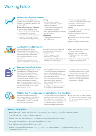 Working Folder
The way we work has shifted. Give
your business processes the agility and
flexibility they need with Working Folder
and benefit from:
Document management capability
•	 Affordable and quick entry-level
document management capability
•	 Instantly digitise and access
documents for archival and retrieval
•	 Integrate with existing mobility
workflow for enhanced productivity
Mobility
•	 Round-the-clock employee
access to updated and dynamic
company information
•	 Convert data between paper and
digital data and vice versa
•	 Boost mobile intelligence, productivity
and performance
Collaboration
•	 Connect internal and external
user collaboration
•	 Private and public folders for
individual or shared workgroup styles
•	 Share files and information
dynamically in the Cloud
Security
•	 Secure against unauthorised access
with firewall feature
•	 Protect against fraud with data
encryption
•	 Controlled access with multi-access
login rights
•	 Data backup and disaster recovery
Give users the benefit of:
•	Viewing, editing, moving and deleting documents on the go to enhance mobile productivity levels
•	Batch file upload or download from anywhere
•	Sharing large files and presentations between users without email attachments
•	Setting access read/write or read only rights for various users
•	Scan and print directly to and from the Cloud
•	Receive, automatically digitise and route inbound paper transmissions such as faxes to Working Folder for
anywhere, anytime access
Working Folder integrates with Fuji
Xerox Mobility Solutions to provide an
end-to-end document handling and
management solution, fully secured
within a cloud environment.
•	 Give users the access to documentation
they demand, the ability to choose
their collaborative working groups and
increase their mobile productivity levels,
all within a framework that meets
business compliance requirements.
•	 Scale user access up, down, and even
across to partner organisations to suit
the ever changing shape and pace of
your business.
As a managed service, Working
Folder provides high availability, on-
demand scale and encrypted security
whilst reducing the administration
and management burden on your
organisation.
No infrastructure builds or onerous
software requirements help to support
an efficient infrastructure profile and
ensures CapEx can be focused on
strategic objectives.
•	 Reduce management and
administrative overheads
•	 Consolidate dispersed file storage and
redeploy data server capacity
•	 Drive productivity and accelerate
business responsiveness
•	 Increase agility for mobile and
field workforce and speed up the
sales cycle
•	 Reduce user self-provisioning with
risky public data applications
Working Folder integrates with Fuji Xerox
digital Multifunction Devices (MFDs),
turning them into powerful cloud
gateways that connect your workforce
to documents on–demand, across
computing, mobile and MFD devices.
As simple intuitive web interface
provides user defined access from PCs,
iOSTM
and AndroidTM
devices. Documents
can also be accessed via the control
panel screen on MFDs.
•	 Deliver digital documents into a secure
cloud environment for instantaneous
sharing and collaboration via
computing, mobile (iOSTM
/AndroidTM
)
and multifunction devices
•	 Share documentation with external
parties via an email download
link to reduce file duplication and
storage pressure
•	 Create Cabinets, Drawers and Folders
to intuitively structure document
storage and allow varied levels of
collaboration individually, in small
work groups, or enterprise-wide
•	 Upgrade to incorporate Fuji Xerox
Document Management Solutions
for a cloud friendly drag-and-drop
management interface
Mobilise Your Processes. Empower Users. Control Your Standards.
Advance Your Business Processes
Accelerate Beyond Complexity
Leverage Your Infrastructure
 