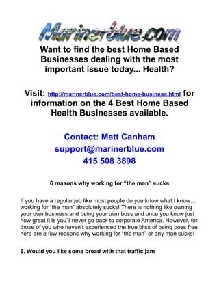 Want to find the best Home Based
       Businesses dealing with the most
        important issue today... Health?

 Visit: http://marinerblue.com/best-home-business.html for
  information on the 4 Best Home Based
         Health Businesses available.

               Contact: Matt Canham
             support@marinerblue.com
                   415 508 3898

           6 reasons why working for “the man” sucks


If you have a regular job like most people do you know what I know…
working for “the man” absolutely sucks! There is nothing like owning
your own business and being your own boss and once you know just
how great it is you’ll never go back to corporate America. However, for
those of you who haven’t experienced the true bliss of being boss free
here are a few reasons why working for “the man” or any man sucks!


6. Would you like some bread with that traffic jam
 