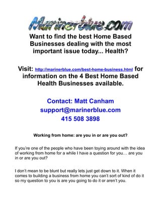 Want to find the best Home Based
       Businesses dealing with the most
        important issue today... Health?

 Visit: http://marinerblue.com/best-home-business.html for
  information on the 4 Best Home Based
         Health Businesses available.

               Contact: Matt Canham
             support@marinerblue.com
                   415 508 3898

          Working from home: are you in or are you out?


If you’re one of the people who have been toying around with the idea
of working from home for a while I have a question for you… are you
in or are you out?


I don’t mean to be blunt but really lets just get down to it. When it
comes to building a business from home you can’t sort of kind of do it
so my question to you is are you going to do it or aren’t you.
 