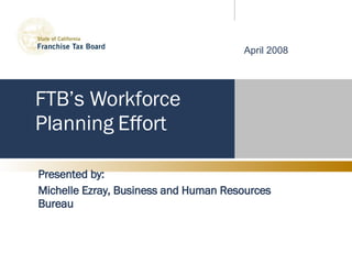 FTB’s Workforce Planning Effort Presented by: Michelle Ezray, Business and Human Resources Bureau April 2008 
