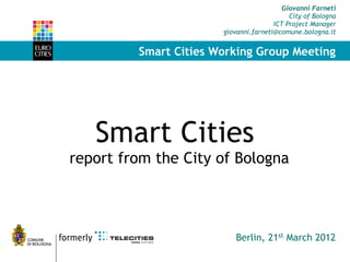 Giovanni Farneti
                                            City of Bologna
                                       ICT Project Manager
                       giovanni.farneti@comune.bologna.it


         Smart Cities Working Group Meeting




   Smart Cities  
report from the City of Bologna



                           Berlin, 21st March 2012
 