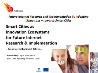 Future Internet Research and Experimentation By Adopting
               Living Labs – towards Smart Cities
Smart Cities as
Innovation Ecosystems
for Future Internet
Research & Implemetation
– Empowered by Smart Citizens!

Dave Carter, City of Manchester
WP3 Lead, Roadmap for Smart Cities




20100930                    www.fireball4smartcities.eu
 