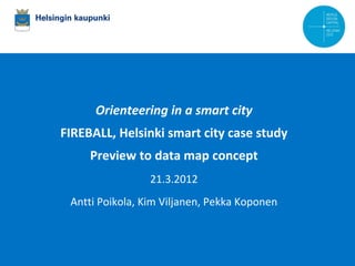 Orienteering in a smart city
             FIREBALL, Helsinki smart city case study
                          Preview to data map concept
                                              21.3.2012
               Antti Poikola, Kim Viljanen, Pekka Koponen



14.10.2008   Kaupunginjohtaja Jussi Pajunen
 