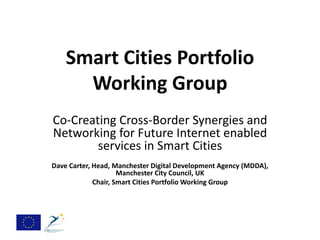 Smart Cities Portfolio
      Working Group
Co-Creating Cross-Border Synergies and
Networking for Future Internet enabled
        services in Smart Cities
Dave Carter, Head, Manchester Digital Development Agency (MDDA),
                     Manchester City Council, UK
             Chair, Smart Cities Portfolio Working Group
 