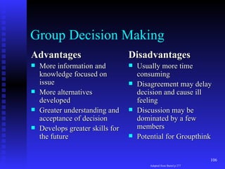 Group Decision Making Advantages More information and knowledge focused on issue More alternatives developed Greater understanding and acceptance of decision Develops greater skills for the future Disadvantages Usually more time consuming Disagreement may delay decision and cause ill feeling Discussion may be dominated by a few members Potential for Groupthink Adapted from Bartol p 277 