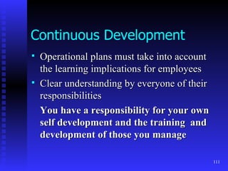 Continuous Development Operational plans must take into account the learning implications for employees Clear understanding by everyone of their responsibilities You have a responsibility for your own self development and the training  and development of those you manage 