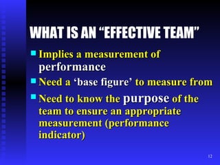 WHAT IS AN “EFFECTIVE TEAM” Implies a measurement of  performance Need a  ‘base figure’  to measure from Need to know the  purpose  of the team to ensure an appropriate measurement (performance indicator) 