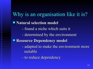 Why is an organisation like it is? Natural selection model - found a niche which suits it - determined by the environment Resource Dependency model - adapted to make the environment more    suitable  - to reduce dependency 