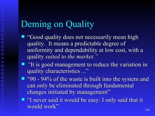 Deming on Quality “ Good quality does not necessarily mean high quality.  It means a predictable degree of uniformity and dependability at low cost, with a quality  suited to the market.” “ It is good management to reduce the variation in quality characteristics ...” “ 90 - 94% of the waste is built into the system and can only be eliminated through fundamental changes initiated by management” “ I never said it would be easy: I only said that it would work” 