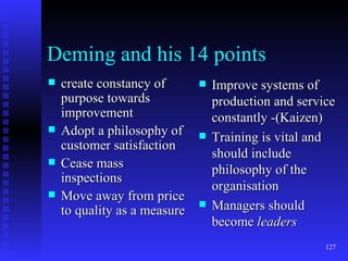 Deming and his 14 points create constancy of purpose towards improvement Adopt a philosophy of customer satisfaction Cease mass inspections Move away from price to quality as a measure Improve systems of production and service constantly -(Kaizen) Training is vital and should include philosophy of the organisation Managers should become  leaders 