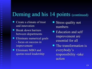 Deming and his 14 points  (continued) Create a climate of trust and innovation Break down barriers between departments Eliminate numerical goals - focus on success in improvement Eliminate MBO and quotas-need leadership Stress quality not numbers Education and self improvement are essential for all The transformation is everybody’s responsibility -take action 
