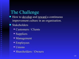 The Challenge How to  develop  and  reward  a continuous improvement culture in an organisation. Stakeholders Customers / Clients Suppliers Management Employees Unions Shareholders / Owners 