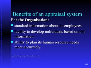 Benefits of an appraisal system For the Organisation: standard information about its employees facility to develop individuals based on this information ability to plan its human resource needs more accurately adapted from “Managing People” - Rosemary Thomson p 103 